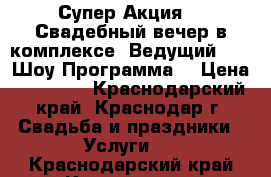 Супер Акция!!! Свадебный вечер в комплексе (Ведущий, DJ, Шоу Программа) › Цена ­ 20 000 - Краснодарский край, Краснодар г. Свадьба и праздники » Услуги   . Краснодарский край,Краснодар г.